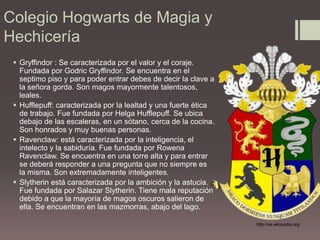 Colegio Hogwarts de Magia y HechiceríaGryffindor : Se caracterizada por el valor y el coraje. Fundada por GodricGryffindor. Se encuentra en el septimo piso y para poder entrar debes de decir la clave a la señora gorda. Son magos mayormente talentosos, leales. Hufflepuff: caracterizada por la lealtad y una fuerte ética de trabajo. Fue fundada por Helga Hufflepuff. Se ubica debajo de las escaleras, en un sótano, cerca de la cocina. Son honrados y muy buenas personas.Ravenclaw: está caracterizada por la inteligencia, el intelecto y la sabiduría. Fue fundada por RowenaRavenclaw.Se encuentra en una torre alta y para entrar se deberá responder a una pregunta que no siempre es la misma. Son extremadamente inteligentes.Slytherin está caracterizada por la ambición y la astucia.  Fue fundada por Salazar Slytherin. Tiene mala reputación debido a que la mayoría de magos oscuros salieron de ella. Se encuentran en las mazmorras, abajo del lago.http://es.wikipedia.org/