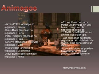 Animagos--En los libros de Harry Potter un animago en una bruja o mago con la habilidad mágica de TRANSFORMARSE en un animal, cualquier tipo.--Los animagos se deben registrar en el ministerio  de magia, si no seria como un delito. --Los animagos se pueden transformar a voluntad propia, conscientemente.-James Potter (animago no registrado): Ciervo-Sirius Black (animago no registrado): Perro-Peter Pettigrew (animago no registrado): Rata-Minerva McGonagal(animagaregistrada): Gata-Rita Skeeter (animaga no registrada): Escarabaja-Albus Dumbledore (animago registrado): FenixHarryPotterWiki.com