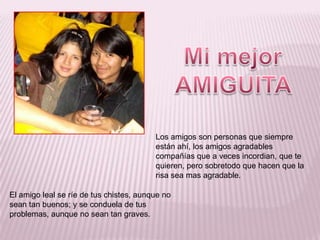 Mi mejor AMIGUITA Los amigos son personas que siempre están ahí, los amigos agradables compañías que a veces incordian, que te quieren, pero sobretodo que hacen que la risa sea mas agradable.El amigo leal se ríe de tus chistes, aunque no sean tan buenos; y se conduela de tus problemas, aunque no sean tan graves.