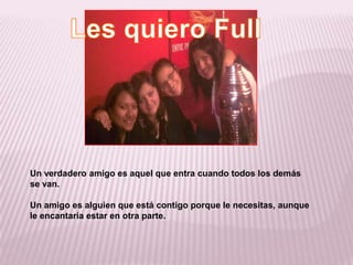 Les quiero FullUn verdadero amigo es aquel que entra cuando todos los demás se van.Un amigo es alguien que está contigo porque le necesitas, aunque le encantaría estar en otra parte.