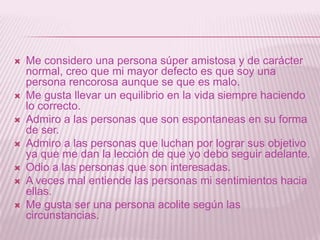 Me considero una persona súper amistosa y de carácter normal, creo que mi mayor defecto es que soy una persona rencorosa aunque se que es malo.Me gusta llevar un equilibrio en la vida siempre haciendo lo correcto.Admiro a las personas que son espontaneas en su forma de ser.Admiro a las personas que luchan por lograr sus objetivo ya que me dan la lección de que yo debo seguir adelante.Odio a las personas que son interesadas.A veces mal entiende las personas mi sentimientos hacia ellas.Me gusta ser una persona acolite según las circunstancias.
