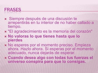 frases Siempre después de una discusión te arrepentirás en tu interior de no haber callado a tiempo."El agradecimiento es la memoria del corazón" No valoras lo que tienes hasta que lo pierdesNo esperes por el momento preciso. Empieza ahora. Hazlo ahora. Si esperas por el momento adecuado, nunca dejarás de esperar. Cuando desea algo con todas tus fuerzas el universo conspira para que lo consigas.