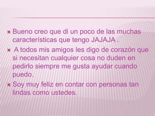 Bueno creo que di un poco de las muchas características que tengo JAJAJA .A todos mis amigos les digo de corazón que si necesitan cualquier cosa no duden en pedirlo siempre me gusta ayudar cuando puedo.Soy muy feliz en contar con personas tan lindas como ustedes.