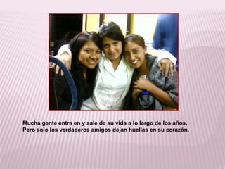Mucha gente entra en y sale de su vida a lo largo de los años. Pero solo los verdaderos amigos dejan huellas en su corazón.