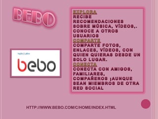BEBOEXPLORARECIBE RECOMENDACIONES SOBRE MÚSICA, VÍDEOS,. CONOCE A OTROS USUARIOSCOMPARTECOMPARTE FOTOS, ENLACES, VÍDEOS, CON QUIEN QUIERAS DESDE UN SOLO LUGAR.CONECTACONECTA CON AMIGOS, FAMILIARES, COMPAÑEROS ¡AUNQUE SEAN MIEMBROS DE OTRA RED SOCIALHTTP://WWW.BEBO.COM/C/HOME/INDEX.HTML