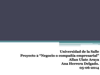 Universidad de la Salle
Proyecto 2 “Negocio o compañía empresarial”
Allan Ulate Araya
Ana Herrera Delgado.
05-06-2014
 