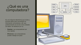 ¿Qué es una
computadora?
Es una máquina electrónica que recibe y
procesa datos para convertirlos en
información conveniente y útil, que
posteriormente se envían a las unidades
de salida. Se destacan por su:
- Rapidez: Las computadoras son
muy rápidas.
- Eficiencia: Las computadoras
pueden trabajar sin parar
 