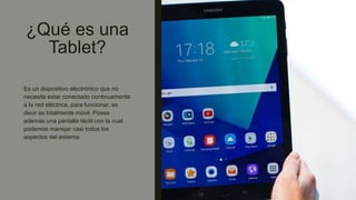 ¿Qué es una
Tablet?
Es un dispositivo electrónico que no
necesita estar conectado continuamente
a la red eléctrica, para funcionar, es
decir es totalmente móvil. Posee
además una pantalla táctil con la cual
podemos manejar casi todos los
aspectos del sistema.
 