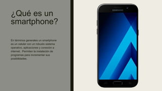 ¿Qué es un
smartphone?
En términos generales un smartphone
es un celular con un robusto sistema
operativo, aplicaciones y conexión a
internet. Permiten la instalación de
programas para incrementar sus
posibilidades.
 