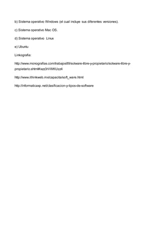 b) Sistema operativo Windows (el cual incluye sus diferentes versiones).
c) Sistema operativo Mac OS.
d) Sistema operativo Linux
e) Ubuntu
Linkografia:
http://www.monografias.com/trabajos89/sotware-libre-y-propietario/sotware-libre-y-
propietario.shtml#ixzz3rVWKUzz4
http://www.ithinkweb.mx/capacita/soft_ware.html
http://informaticaxp.net/clasificacion-y-tipos-de-software
 