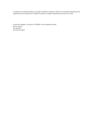 La relación es que ambas temáticas nos ayudan a identificar, almacenar y difundir el conocimiento generado por las
organizaciones y las personas con el objeto de aprender y compartir experiencias para que sirva a otras.
La licencia en blogeer, se la puso en “PRIVADO” por las siguientes razones:
Para su mal uso.
Por seguridad
Para que sea seguro.