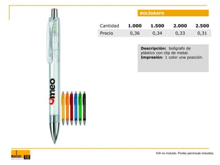 BOLÍGRAFO

Cantidad
Precio

1.000

1.500

2.000

2.500

0,36

0,34

0,33

0,31

Descripción: bolígrafo de
plástico con clip de metal.
Impresión: 1 color una posición.

IVA no incluido. Portes península incluidos.

 