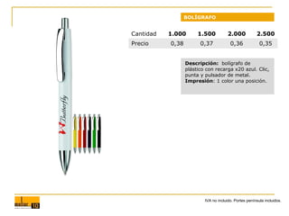 BOLÍGRAFO

Cantidad
Precio

1.000

1.500

2.000

2.500

0,38

0,37

0,36

0,35

Descripción: bolígrafo de
plástico con recarga x20 azul. Clic,
punta y pulsador de metal.
Impresión: 1 color una posición.

IVA no incluido. Portes península incluidos.

 