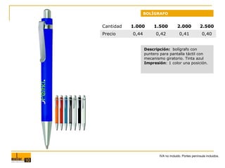 BOLÍGRAFO

Cantidad
Precio

1.000

1.500

2.000

2.500

0,44

0,42

0,41

0,40

Descripción: bolígrafo con
puntero para pantalla táctil con
mecanismo giratorio. Tinta azul
Impresión: 1 color una posición.

IVA no incluido. Portes península incluidos.

 