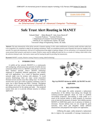 COMPUSOFT, An international journal of advanced computer technology, 4 (2), February-2015 (Volume-IV, Issue-II)
1518
Safe Trust Alert Routing in MANET
Srikanth Meda1
, Mabu Bhasha R2
, Asha Aruna Sheela.M3
1
Associate Professor, 2,3
Assistant Professor
1,2,3
Department of Computer Science& Engineering
1,2
RVR & JC CE, Chowdavarm, Guntur, AP, India.
3
Universal College of Engineering, Guntur, AP, India.
Abstract: The main characteristic of the ad-hoc network is dynamic topology. In this, nodes modifications its position usually and these nodes have
to be compelled to be compelled to adapt for the topology amendment. Nodes can amendment position quite frequently that mean the standard of the
network. For quick info transmission, we'd sort of a routing protocol that adapts to topology changes. For our convenience, we've projected a fast and
secure protocol that's proactive and reactive in nature. Proactive nature used for adding the node into list, as a results of it taking a short while to line
the selection relating to node. And reactive nature used for locating the path for providing fast transmission.
Keyword: MANET, security, Reactive routing, Proactive routing, hybrid technology.
I. INTRODUCTION
A mobile ad hoc network (MANET) is a continuously
self-configuring, infrastructure-less network of mobile devices
connected without wires [1]. MANET could also be a network
that's freelance network. There’s MANET technology
employed in completely different application, like military
and civil applications. As a result of figureless property,
network might even be stricken with attackers. To avoid
security disadvantage there are many varied researchers
fictional several security ways like coding ways. To reinforce
security here we've got a bent to practice customary a pair of
ways, one is RSA formula and SHA-1 formula. Throughout
this project we've got a bent to prompt un-observability by
providing protection for the asking and reply. Our proposed
system main aim is to provide ultimate security in military
application
Fig.1 (a) MANET devices in ARMY, (b) MANET in civil
application
II. RELATED WORK
In this paper [2], author projected a replacement
classification of the defense lines taking into thought the
resiliency-oriented approach which we tend to establish
survivability properties. Survivability is made public as a
result of the network ability to fulfill properly its functions
even at intervals the presence of attacks. Survivability permits
MANETs to fulfill their goals even in presence of attacks or
intrusions. Ancient defense lines are not enough for giant
networks, since them gift altogether totally different
characteristics and properties that require new approaches.
[3]During this paper, author projected a replacement
due to improve the accountable of message transmission is
ISSN:2320-0790
 