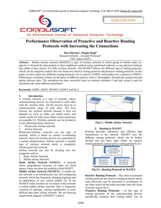 COMPUSOFT, An international journal of advanced computer technology, 4 (3), March-2015 (Volume-IV, Issue-III)
1543
ISSN:2320-0790
Performance Observation of Proactive and Reactive Routing
Protocols with Increasing the Connections
Ravi Sharma1
, Megha Singh2
Research Scholar1
, Assistant Professor2
CIIT, Indore (M.P.)
Abstract: - Mobile Ad-hoc network (MANET) is type of wireless network in which group of mobile nodes co-
operate to forward the data packets to their neighbours without using centralized authority or any physical medium
like cables or base station. It is fully wireless network. The MANET follows the different type of routing protocols,
which can be categories mainly into two forms are reactive routing protocol and proactive routing protocols. In this
paper, we have taken two different routing protocols one is reactive (AODV) and another one is proactive (DSDV).
Performance evaluated of these on the basis of different matrices such as Throughput, Normalized routing load and
packet delivery ratio. The simulation has been successful done on network simulator-2 and awk script is used for
calculation the value different parameters.
Keywords: AODV, DSDV, MANET, SANET and Ns-2
1. Introduction
A wireless network is a type of network, whose
communicating devices are connected to each other
with the wireless links. All the devices must be in
communication range of each other. We have
chooses the wireless network because it does not
depends on wires or cable, can install easily, and
mostly useful for hilly areas where wired connection
not possible [1]. Wireless network can be divided in
to two following forms which are:
1. Wired-cum-wireless network
2. Ad-hoc Network
Wired-cum-wireless networks are the type of
network, which is based on central co-ordinating
network where all wireless devices are controlled by
a central administration. Ad-hoc network is another
type of wireless network which is completely
infrastructure-less network.
Ad-hoc network can also be dividing into two
categories such as:
1. Static Ad-hoc Network
2. Mobile ad-hoc Network
Static Ad-hoc Network (SANET):- A network
where geographical locations of nodes are fixed
means it does not show the mobility called SANET.
Mobile Ad-hoc Network (MANET):- A mobile ad-
hoc network is an infrastructure less self configuring
network, which has frequently changing topology and
no dependency of any control module [2]. In the
MANET nodes location are not fixed so this network
is called mobile ad-hoc network. Due to frequently
variation of topology, routing maintenance is more
difficult than static ad-hoc network. We are showing
simple block diagram of MANET is below.
Fig1.1:- Mobile Ad-hoc Network
2. Routing in MANET
Routing provides robustness and efficient data
transmission in the network. MANET uses the
different routing protocols, which can be further
divided into two basic types which are reactive
routing protocols and proactive routing protocols [3]:
Fig 2.1:- Routing Protocols in MANET
Reactive Routing Protocol: - The entire on-demand
routing protocols are reactive routing protocols where
route discovery can be processed is on-demand. In
the other words all the nodes provides route the when
someone request for it.
Proactive Routing Protocols: - In this type of
routing protocols, all the communicating devices
periodically maintain their routing tables. For an
ISSN:2320-0790
 