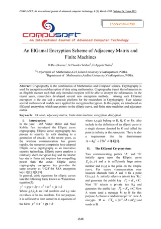 COMPUSOFT, An international journal of advanced computer technology, 4 (3), March-2015 (Volume-IV, Issue-III)
1548
An ElGamal Encryption Scheme of Adjacency Matrix and
Finite Machines
B.Ravi Kumar1
, A.Chandra Sekhar2
, G.Appala Naidu3
1,2
Department of Mathematics,GIT,Gitam University,Visakhapatnam,INDIA.
3
Department of Mathematics,Andhra University,Visakhapatnam,INDIA.
Abstract: Cryptography is the combination of Mathematics and Computer science. Cryptography is
used for encryption and decryption of data using mathematics. Cryptography transit the information in
an illegible manner such that only intended recipient will be able to decrypt the information. In the
recent years, researchers developed several new encryption methods. Among such ElGamal
encryption is the one laid a concede platform for the researchers in Cryptography. Ever science
several mathematical models were applied for encryption/decryption. In this paper, we introduced an
ElGamal encryption, which uses points on the elliptic curve, and finite state machines and adjacency
matrix.
Keywords: ElGamal, adjacency matrix, Finite state machine, encryption, decryption.
I. Introduction:
In the year, 1985 Victor Miller and Neal
Koblitz first introduced the Elliptic curve
cryptography. Elliptic curve cryptography has
proven its security by with standing to a
generation of attacks. In the recent years, as
the wireless communication has grown
rapidly, the numerous companies have adopted
Elliptic curve cryptography as an innovative
security technology. Elliptic curve employs a
relatively short encryption key and the shorter
key size is faster and requires less compelling
power than the other. Elliptic curve
cryptography encryption key provides the
same security as „1024‟-bit RSA encryption
key [1][2][3][4][8].
In general, cubic equations for elliptic curves
take the following form, known as Weierstrass
equation[5]:
kjxixxhygxyy  232
Where g,h,i,j,k are real numbers and x,y take
on values in the real numbers. For our purpose,
it is sufficient to limit ourselves to equations of
the form hgxxy  32
where x,y,g,h belong to R, Q, C or Fp. Also
include in the definition of an elliptic curve is
a single element denoted by O and called the
point at infinity or the zero point. There is also
a requirement that the discriminant
].5][4[0274 23
 hg
II. The ElGamal Cryptosystem:
Two communicating parties „A‟ and „B‟
initially agree upon the Elliptic curve
),( yxEp and p is sufficiently large prime
number and (x,y) is the point on the Elliptic
curve. For secure communication over
insecure channels both A and B fix a point
C(x1,y1). A initially selects a private key „KA‟
and generates the public key .CKP AA 
Next „B‟ selects a private key KB and
generates the public key .CKP BB  Now
A wants send a message M to B for this
purpose A choose a random integer „n‟ now A
encrypts M as },{ Bm nPMnCCT  and
sends to B.
ISSN:2320-0790
 