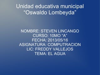 Unidad educativa municipal
“Oswaldo Lombeyda”
NOMBRE: STEVEN LINCANGO
CURSO: 10MO “A”
FECHA: 2013/05/16
ASIGNATURA: COMPUTRACION
LIC: FREDDY VALLEJOS
TEMA: EL AGUA
 