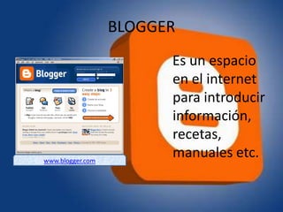 BLOGGER
                        Es un espacio
                        en el internet
                        para introducir
                        información,
                        recetas,
www.blogger.com
                        manuales etc.
 
