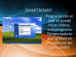 SMARTBOARD
       Programa con el
         cual se puede
         hacer videos,
        este programa
        filmara todo lo
        que se hace en
       el escritorio del
          computador.
 