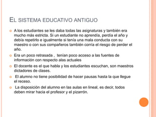 EL SISTEMA EDUCATIVO ANTIGUO
 A los estudiantes se les daba todas las asignaturas y también era
mucho más estricta. Si un estudiante no aprendía, perdía el año y
debía repetirlo e igualmente si tenía una mala conducta con su
maestro o con sus compañeros también corría el riesgo de perder el
año.
 Era un poco retrasada , tenían poco acceso a las fuentes de
información con respecto alas actuales
 El docente es el que habla y los estudiantes escuchan, son maestros
dictadores de clases.
 El alumno no tiene posibilidad de hacer pausas hasta la que llegue
el receso.
 La disposición del alumno en las aulas en lineal, es decir, todos
deben mirar hacia el profesor y el pizarrón.
 