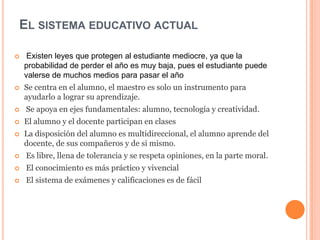 EL SISTEMA EDUCATIVO ACTUAL
 Existen leyes que protegen al estudiante mediocre, ya que la
probabilidad de perder el año es muy baja, pues el estudiante puede
valerse de muchos medios para pasar el año
 Se centra en el alumno, el maestro es solo un instrumento para
ayudarlo a lograr su aprendizaje.
 Se apoya en ejes fundamentales: alumno, tecnología y creatividad.
 El alumno y el docente participan en clases
 La disposición del alumno es multidireccional, el alumno aprende del
docente, de sus compañeros y de si mismo.
 Es libre, llena de tolerancia y se respeta opiniones, en la parte moral.
 El conocimiento es más práctico y vivencial
 El sistema de exámenes y calificaciones es de fácil
 