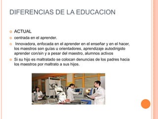 DIFERENCIAS DE LA EDUCACION
 ACTUAL
 centrada en el aprender.
 Innovadora, enfocada en el aprender en el enseñar y en el hacer,
los maestros son guías u orientadores, aprendizaje autodirigido
aprender con/sin y a pesar del maestro, alumnos activos
 Si su hijo es maltratado se colocan denuncias de los padres hacia
los maestros por maltrato a sus hijos.
 