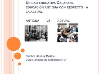 UNIDAD EDUCATIVA CALASANZ
EDUCACIÓN ANTIGUA CON RESPECTO A
LA ACTUAL
ANTIGUA VS ACTUAL
Nombre :Johnny Medina
Curso :primero de bachillerato “B”
 