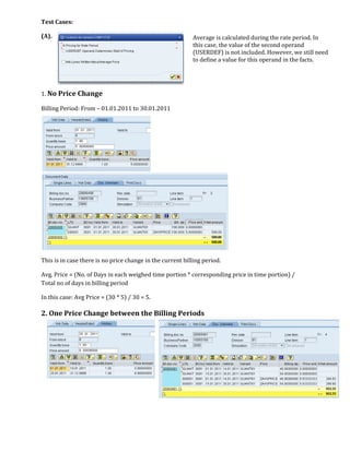 Test Cases:

(A).                                                       Average is calculated during the rate period. In
                                                           this case, the value of the second operand
                                                           (USERDEF) is not included. However, we still need
                                                           to define a value for this operand in the facts.




1. No Price Change

Billing Period: From – 01.01.2011 to 30.01.2011




This is in case there is no price change in the current billing period.

Avg. Price = (No. of Days in each weighed time portion * corresponding price in time portion) /
Total no of days in billing period

In this case: Avg Price = (30 * 5) / 30 = 5.

2. One Price Change between the Billing Periods
 