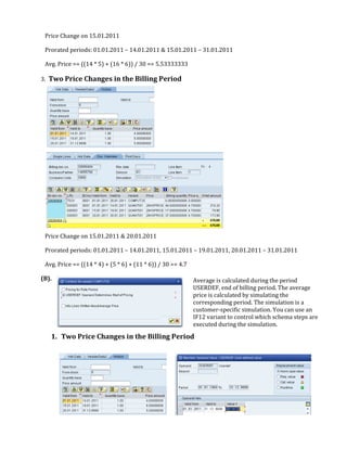 Price Change on 15.01.2011

 Prorated periods: 01.01.2011 – 14.01.2011 & 15.01.2011 – 31.01.2011

 Avg. Price == ((14 * 5) + (16 * 6)) / 30 == 5.53333333

3. Two Price Changes in the Billing Period




 Price Change on 15.01.2011 & 20.01.2011

 Prorated periods: 01.01.2011 – 14.01.2011, 15.01.2011 – 19.01.2011, 20.01.2011 – 31.01.2011

 Avg. Price == ((14 * 4) + (5 * 6) + (11 * 6)) / 30 == 4.7

(B).                                                         Average is calculated during the period
                                                             USERDEF, end of billing period. The average
                                                             price is calculated by simulating the
                                                             corresponding period. The simulation is a
                                                             customer-specific simulation. You can use an
                                                             IF12 variant to control which schema steps are
                                                             executed during the simulation.
   1. Two Price Changes in the Billing Period
 