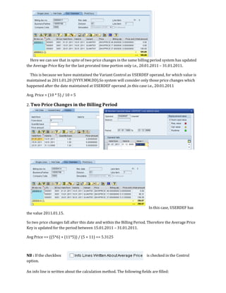 Here we can see that in spite of two price changes in the same billing period system has updated
the Average Price Key for the last prorated time portion only i.e., 20.01.2011 – 31.01.2011.

  This is because we have maintained the Variant Control as USERDEF operand, for which value is
maintained as 2011.01.20 (YYYY.MM.DD).So system will consider only those price changes which
happened after the date maintained at USERDEF operand ,in this case i.e., 20.01.2011

Avg. Price = (10 * 5) / 10 = 5

2. Two Price Changes in the Billing Period




                                                                         In this case, USERDEF has
the value 2011.01.15.

So two price changes fall after this date and within the Billing Period. Therefore the Average Price
Key is updated for the period between 15.01.2011 – 31.01.2011.

Avg Price == ((5*6) + (11*5)) / (5 + 11) == 5.3125



NB : If the checkbox                                                    is checked in the Control
option.

An info line is written about the calculation method. The following fields are filled:
 