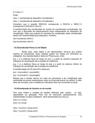 Prof Kesede R Julio
0 ≤ ndcy ≤ 1
Onde:
ndcx -> coordenada de dispositivo normalizada x
ndcy -> coordenada de dispositivo normalizada y
Considere que a posição NDC(0,0) corresponde a DC(0,0) e NDC(1,1)
corresponde a DC(ndhm1,ndvm1).
A transformação das coordenadas do mundo em coordenadas normalizadas, faz
com que a discussão de posicionamento fique independente do dispositivo de
visualização. Claro que quando do momento da visualização estas coordenadas
devem ser transformadas para dispositivo. Portanto:
dcx=round(ndcx.ndhm1)
dcy=round(ndcy.ndvm1)
1.6.3Coordenada Física ou do Objeto
Neste caso, cada objeto a ser representado, torna-se seu próprio
sistema de coordenada. Suas medidas podem ser dadas em milímetros ou
polegadas. Sua representação é dada por PC(pcx,pxy), onde:
pcx -> é a distância física ao longo do eixo x a partir do extremo esquerdo do
retângulo de visualização até a posição em referência.
pcy -> é a distância física ao longo do eixo y a partir do extremo inferior do
retângulo de visualização até a posição em referência.
A transformação de PC para DC é dada por:
dcx = trunc(ndhm1. (pcx/width))
dcy = trunc(ndvm1. (pcy/heigth))
Repare que a divisão retorna um valor em percentual a ser multiplicado pela
quantidade de pontos endereçáveis, tanto na horizontal quanto na vertical. O valor
deve ser truncado, pois a medida em milímetros deve ser convertida em pixel.
1.6.4Coordenada do Usuário ou do mundo
Tem seus limites e unidade de medida definidos pelo usuário, ou seja,
dependerão da aplicação. Para fins de exercícios consideraremos uma
representação no plano cartesiano. Será representado por UC(x,y).
xmin ≤ x ≤ xmax
ymin ≤ y ≤ ymax
ndcx = (x-xmin) / (xmax-xmin)
ndcy = (y-ymin) / (ymax-ymin)
Computação Gráfica e Processamento de Imagem 10
 