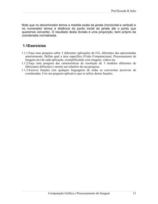 Prof Kesede R Julio
Note que no denominador temos a medida exata da janela (horizontal e vertical) e
no numerador temos a distância do ponto inicial da janela até o ponto que
queremos converter. O resultado desta divisão é uma proporção, bem próprio da
coordenada normalizada.
1.1Exercícios
1.1.1.Faça uma pesquisa sobre 3 diferentes aplicações de CG, diferentes das apresentadas
anteriormente. Defina qual a área específica (Visão Computacional, Processamento de
Imagem etc) de cada aplicação, exemplificando com imagens, videos etc.
1.1.2.Faça uma pesquisa das características de resolução de 3 modelos diferentes de
fabricantes diferentes e mostre um relatório da sua pesquisa.
1.1.3.Escreva funções (em qualquer linguagem) de todas as conversões possíveis de
coordenadas. Crie um pequeno aplicativo que se utilize destas funções.
Computação Gráfica e Processamento de Imagem 11
 