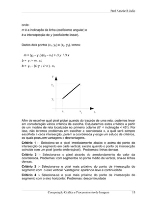 Prof Kesede R Julio
onde:
m é a inclinação da linha (coeficiente angular) e
b a interceptação de y (coeficiente linear).
Dados dois pontos (x1, y1) e (x2, y2), temos:
m = (y2 – y1 )/(x2 – x1) = D y / D x
b = y1 – m . x1
b = y1 – (D y / D x ) . x1
Afim de escolher qual pixel plotar quando do traçado de uma reta, podemos levar
em consideração vários critérios de escolha. Estudaremos estes critérios a partir
de um modelo de reta localizado no primeiro octante (0o
< inclinação < 45o
). Por
isso, não teremos problemas em escolher a coordenada x, a qual será sempre
escolhido a cada intersecção, porém a coordenada y exige um estudo de critérios,
os quais possuem vantagens e desvantagens.
Critério 1 :- Seleciona-se o pixel imediatamente abaixo e acima do ponto de
intersecção do segmento em cada vertical, exceto quando o ponto de intersecção
coincide com um pixel (ponto endereçável). Problemas: linhas densas
Critério 2 :- Seleciona-se o pixel através do arredondamento do valor da
coordenada. Problemas: com segmentos no ponto médio da vertical, cria-se linhas
densas.
Critério 3 :- Seleciona-se o pixel mais próximo do ponto de intersecção do
segmento com o eixo vertical. Vantagens: aparência leve e continuidade
Critério 4 :- Seleciona-se o pixel mais próximo do ponto de intersecção do
segmento com o eixo horizontal. Problemas: descontinuidade
Computação Gráfica e Processamento de Imagem 13
x
y
x1
x2
y1
y2
 