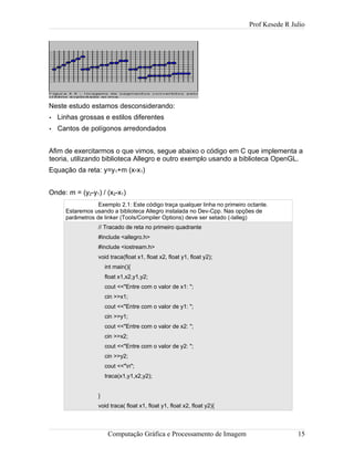 Prof Kesede R Julio
Neste estudo estamos desconsiderando:
• Linhas grossas e estilos diferentes
• Cantos de polígonos arredondados
Afim de exercitarmos o que vimos, segue abaixo o código em C que implementa a
teoria, utilizando biblioteca Allegro e outro exemplo usando a biblioteca OpenGL.
Equação da reta: y=y1+m (x-x1)
Onde: m = (y2-y1) / (x2-x1)
Exemplo 2.1: Este código traça qualquer linha no primeiro octante.
Estaremos usando a biblioteca Allegro instalada no Dev-Cpp. Nas opções de
parâmetros de linker (Tools/Compiler Options) deve ser setado (-lalleg)
// Tracado de reta no primeiro quadrante
#include <allegro.h>
#include <iostream.h>
void traca(float x1, float x2, float y1, float y2);
int main(){
float x1,x2,y1,y2;
cout <<"Entre com o valor de x1: ";
cin >>x1;
cout <<"Entre com o valor de y1: ";
cin >>y1;
cout <<"Entre com o valor de x2: ";
cin >>x2;
cout <<"Entre com o valor de y2: ";
cin >>y2;
cout <<"n";
traca(x1,y1,x2,y2);
}
void traca( float x1, float y1, float x2, float y2){
Computação Gráfica e Processamento de Imagem 15
 