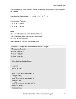 Prof Kesede R Julio
circunferência de várias formas, usando parâmetros de coordenadas Cartesianas
ou Polares.
Coordenadas Cartesianas :- ( x - xc )2
+ ( y - yc )2
= r2
Coordenadas Polares :-
x = xc + r . cos Θ
y = yc + r . sen Θ
Onde:
xc é a coordenada x do centro da circunferência
yc é a coordenada y do centro da circunferência
r é o raio da circunferência
Θ é o ângulo de x e de y, respectivamente
Exemplo 2.3: Traça uma circunferência usando o Allegro.
// Traca circunferencia
#include <allegro.h>
#include <stdio.h>
#include <math.h>
void circ(float xc,float yc,float r);
int main(){
float xc, yc, raio;
printf("Entre com o valor de xc: ");
scanf("%f",&xc);
printf("Entre com o valor de yc: ");
scanf("%f",&yc);
printf("Entre com o valor do raio: ");
scanf("%f",&raio);
circ(xc,yc,raio);
Computação Gráfica e Processamento de Imagem 18
 