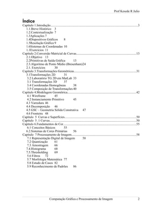 Prof Kesede R Julio
Índice
Capítulo 1.Introdução..............................................................................................................3
1.1.Breve Histórico 3
1.2.Contextualização 7
1.3Aplicações 7
1.4Dispositivos Gráficos 8
1.5Resolução Gráfica 9
1.6Sistemas de Coordenadas 10
1.1Exercícios 11
Capítulo 2.Conversão Matricial de Curvas...........................................................................13
2.1.Objetivo 13
2.2Primitivas de Saída Gráfica 13
2.3.Algoritmo de Ponto Médio (Bresenham)24
2.1. Exercícios 30
Capítulo 3.Transformações Geométricas..............................................................................31
3.1Transformações 2D 31
3.2 Laboratório TG 2D em MatLab 33
3.1 Transformações 3D 37
3.4 Coordenadas Homogêneas 38
3.5 Composição de Transformações 40
Capítulo 4.Modelagem Geométrica......................................................................................42
4.1 Wireframe 45
4.2 Instanciamento Primitivo 45
4.3 Varredura 46
4.4 Decomposição 46
4.5 GSC – Geometria Sólida Construtiva 47
4.6 Fronteira 48
Capítulo 5 Curvas e Superfícies..........................................................................................50
Capítulo 5 .1 Curvas.............................................................................................................50
Capítulo 6.Fundamentos de Cor............................................................................................55
6.1 Conceitos Básicos 55
6.2.Sistemas de Cores Primárias 56
Capítulo 7 Processamento de Imagem.................................................................................58
7.1 Representação Digital de Imagem 58
7.2 Quantização 61
7.3 Amostragem 66
7.4.Histograma 68
7.5.Thresholding 69
5.6 Filtros 72
5.7 Morfologia Matemática 77
5.8 Estudo de Casos 82
5.9 Reconhecimento de Padrões 86
Computação Gráfica e Processamento de Imagem 2
 