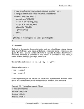 Prof Kesede R Julio
// traça circunferencia incrementando o ângulo (ang) de 1 em 1.
// o ângulo tambem está sendo convertido para radianos.
for(ang=1;ang<=360;ang++){
ang_rad=(ang*3.14)/180;
x = xc + (r * cos (ang_rad));
y = yc + (r * sin (ang_rad));
glBegin(GL_POINTS);
glVertex2f(x,y);
glEnd();
}
glFlush(); // descarrega na tela tudo o que foi traçado
}
2.2.3Elipses
O Algoritmo de desenho de circunferências pode ser estendido para traçar elipses.
Uma circunferência é uma elipse, onde tanto o raio maior como o raio menor são
iguais. No caso, quando vamos determinar a equação da elipse, determinamos
dois raios diferentes, r1 chamado de raio maior e r2 chamado de raio menor, o
centro está no ponto (xc, yc). Logo, temos que:
Coordenadas cartesianas:- ( x – xc / r1 )2
+ ( y – yc / r2 ) 2
= 1
Coordenadas polares :-
x = xc + r1 . cos Θ
y = yc + r2 . sen Θ
Estas implementações de traçado de curvas são experimentais. Existem vários
outras propostas para traçarmos estas primitivas de forma mais otimizada.
Exemplo 2.5 : Traça elipse usando Allegro
// Traca circunferencia
#include <allegro.h>
#include <stdio.h>
#include <math.h>
Computação Gráfica e Processamento de Imagem 20
 
