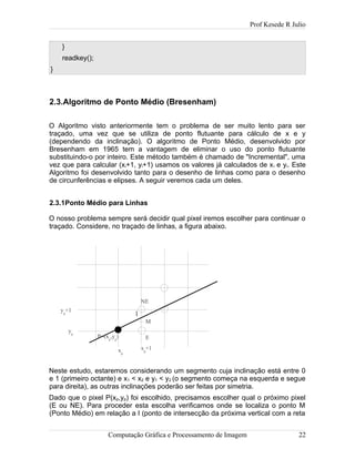 Prof Kesede R Julio
}
readkey();
}
2.3.Algoritmo de Ponto Médio (Bresenham)
O Algoritmo visto anteriormente tem o problema de ser muito lento para ser
traçado, uma vez que se utiliza de ponto flutuante para cálculo de x e y
(dependendo da inclinação). O algoritmo de Ponto Médio, desenvolvido por
Bresenham em 1965 tem a vantagem de eliminar o uso do ponto flutuante
substituindo-o por inteiro. Este método também é chamado de "Incremental", uma
vez que para calcular (xi+1, yi+1) usamos os valores já calculados de xi e yi. Este
Algoritmo foi desenvolvido tanto para o desenho de linhas como para o desenho
de circunferências e elipses. A seguir veremos cada um deles.
2.3.1Ponto Médio para Linhas
O nosso problema sempre será decidir qual pixel iremos escolher para continuar o
traçado. Considere, no traçado de linhas, a figura abaixo.
Neste estudo, estaremos considerando um segmento cuja inclinação está entre 0
e 1 (primeiro octante) e x1 < x2 e y1 < y2 (o segmento começa na esquerda e segue
para direita), as outras inclinações poderão ser feitas por simetria.
Dado que o pixel P(xp,yp) foi escolhido, precisamos escolher qual o próximo pixel
(E ou NE). Para proceder esta escolha verificamos onde se localiza o ponto M
(Ponto Médio) em relação a I (ponto de intersecção da próxima vertical com a reta
Computação Gráfica e Processamento de Imagem 22
NE
P=(xp
,yp
) E
M
I
xp
+1xp
yp
yp
+1
 