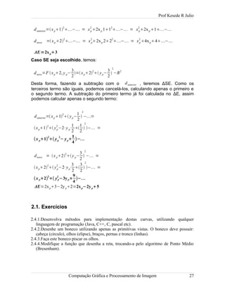 Prof Kesede R Julio
danterior=xp1
2
− = xp
2
2xp 11
2
− = xp
2
2xp1−
dnovo =xp2
2
− = xp
2
2xp 22
2
− = xp
2
4xp4−
ΔE=2xp3
Caso SE seja escolhido, temos:
dnovo=F xp2, y p−
3
2
=xp22
 yp−
3
2

2
−R2
Desta forma, fazendo a subtração com o danterior , teremos ΔSE. Como os
terceiros termo são iguais, podemos cancelá-los, calculando apenas o primeiro e
o segundo termo. A subtração do primeiro termo já foi calculada no ΔE, assim
podemos calcular apenas o segundo termo:
danterior=xp1
2
 yp−
1
2

2
−=
xp1
2
 yp
2
−2⋅y p⋅
1
2

1
2

2
− =
x p1
2
 yp
2
− yp
1
4
−
dnovo = x p2
2
y p−
3
2

2
− =
xp2
2
 yp
2
−2⋅yp⋅
3
2

3
2

2
− =
x p2
2
 yp
2
−3yp
9
4
−
ΔE=2xp3−2y p2=2xp−2yp5
2.1. Exercícios
2.4.1.Desenvolva métodos para implementação destas curvas, utilizando qualquer
linguagem de programação (Java, C++, C, pascal etc).
2.4.2.Desenhe um boneco utilizando apenas as primitivas vistas. O boneco deve possuir:
cabeça (circulo), olhos (elipse), braços, pernas e tronco (linhas).
2.4.3.Faça este boneco piscar os olhos.
2.4.4.Modifique a função que desenha a reta, trocando-a pelo algoritmo de Ponto Médio
(Bresenham).
Computação Gráfica e Processamento de Imagem 27
 