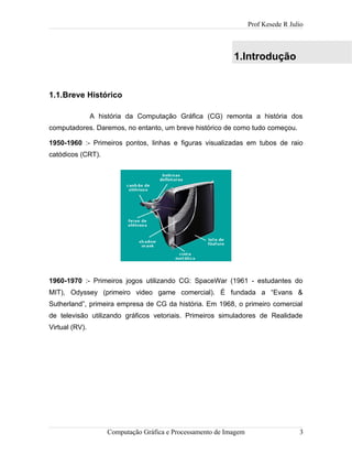 Prof Kesede R Julio
1.Introdução
1.1.Breve Histórico
A história da Computação Gráfica (CG) remonta a história dos
computadores. Daremos, no entanto, um breve histórico de como tudo começou.
1950-1960 :- Primeiros pontos, linhas e figuras visualizadas em tubos de raio
catódicos (CRT).
1960-1970 :- Primeiros jogos utilizando CG: SpaceWar (1961 - estudantes do
MIT), Odyssey (primeiro video game comercial). É fundada a “Evans &
Sutherland”, primeira empresa de CG da história. Em 1968, o primeiro comercial
de televisão utilizando gráficos vetoriais. Primeiros simuladores de Realidade
Virtual (RV).
Computação Gráfica e Processamento de Imagem 3
 
