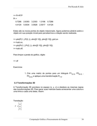 Prof Kesede R Julio
>> Pr=R*P
Pr =
0.7286 2.6393 3.2303 1.3196 0.7286
4.4124 5.0034 3.0928 2.5017 4.4124
Estes são os novos pontos do objeto rotacionado. Agora podemos plotá-lo sobre o
objeto em sua posição inicial para percebermos a rotação sendo realizada.
>> plot(P(1,:),P(2,:)), xlim([0 10]), ylim([0 10]), grid on
>> hold on;
>> plot(Pr(1,:),Pr(2,:)), xlim([0 10]), ylim([0 10]);
>> hold off;
Para limpar a janela do gráfico, digite:
>> clf
Exercícios
1. Crie uma matriz de pontos para um triângulo P1(2,3), P2(6,3) ,
P3(4,5) e aplique uma transformação R-15.
3.3 Transformações 3D
A Transformação 3D acontece no espaço (x, y, z) e obedece as mesmas regras
das transformações 2D. Para gerar suas matrizes basta acrescentar uma coluna e
uma linha a cada uma delas. Assim:
Translação:
T =
[
tx
ty
tz]
Computação Gráfica e Processamento de Imagem 34
 