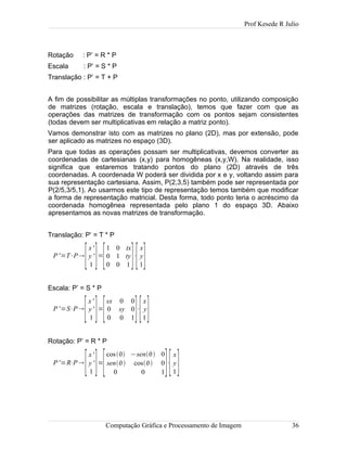 Prof Kesede R Julio
Rotação : P’ = R * P
Escala : P’ = S * P
Translação : P’ = T + P
A fim de possibilitar as múltiplas transformações no ponto, utilizando composição
de matrizes (rotação, escala e translação), temos que fazer com que as
operações das matrizes de transformação com os pontos sejam consistentes
(todas devem ser multiplicativas em relação a matriz ponto).
Vamos demonstrar isto com as matrizes no plano (2D), mas por extensão, pode
ser aplicado as matrizes no espaço (3D).
Para que todas as operações possam ser multiplicativas, devemos converter as
coordenadas de cartesianas (x,y) para homogêneas (x,y,W). Na realidade, isso
significa que estaremos tratando pontos do plano (2D) através de três
coordenadas. A coordenada W poderá ser dividida por x e y, voltando assim para
sua representação cartesiana. Assim, P(2,3,5) também pode ser representada por
P(2/5,3/5,1). Ao usarmos este tipo de representação temos também que modificar
a forma de representação matricial. Desta forma, todo ponto teria o acréscimo da
coordenada homogênea representada pelo plano 1 do espaço 3D. Abaixo
apresentamos as novas matrizes de transformação.
Translação: P’ = T * P
P'=T⋅P
[
x'
y '
1 ]=
[
1 0 tx
0 1 ty
0 0 1 ]⋅
[
x
y
1]
Escala: P’ = S * P
P'=S⋅P
[
x'
y'
1 ]=
[
sx 0 0
0 sy 0
0 0 1]⋅
[
x
y
1]
Rotação: P’ = R * P
P'=R⋅P
[
x'
y '
1 ]=
[
cos −sen 0
sen cos 0
0 0 1]⋅
[
x
y
1]
Computação Gráfica e Processamento de Imagem 36
 
