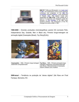 Prof Kesede R Julio
IBM PC™ (Personal Computer), is a trade mark
of IBM. The predecessor of the current personal
computers and progenitor of the IBM PC
compatible hardware platform, it was introduced
in August 1981. The original model was
designated the IBM 5150. It was created by a
team of 12 engineers and designers under the
direction of Don Estridge of the IBM Entry
Systems Division. The introduction of the PC
changed the world of IBM in 1981.
1990-2000 :- Grandes produções cinematográficas usando CG (Jurrassic Park,
Independence Day, Godzilla, Men in Black etc). Primeiro longa-metragem de
animação digital (Cassiopéia (Brasil), Toy Story(EUA)).
Cassiopédia – 1992 - Primeiro longa-metragem
totalmente computadorizado
Toy Story – 1995 – Primeira animação longa-
metragem totalmente computadorizada feita
pela Disney. Diferentemente do Cassiopéia,
usaram massas como modelos.
2000-atual :- Tendência na produção de “atores digitais” (Aki Ross em Final
Fantasy). Biometria. RV.
Computação Gráfica e Processamento de Imagem 5
 
