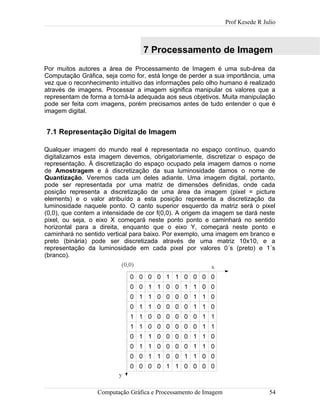Prof Kesede R Julio
7 Processamento de Imagem
Por muitos autores a área de Processamento de Imagem é uma sub-área da
Computação Gráfica, seja como for, está longe de perder a sua importância, uma
vez que o reconhecimento intuitivo das informações pelo olho humano é realizado
através de imagens. Processar a imagem significa manipular os valores que a
representam de forma a torná-la adequada aos seus objetivos. Muita manipulação
pode ser feita com imagens, porém precisamos antes de tudo entender o que é
imagem digital.
7.1 Representação Digital de Imagem
Qualquer imagem do mundo real é representada no espaço contínuo, quando
digitalizamos esta imagem devemos, obrigatoriamente, discretizar o espaço de
representação. À discretização do espaço ocupado pela imagem damos o nome
de Amostragem e à discretização da sua luminosidade damos o nome de
Quantização. Veremos cada um deles adiante. Uma imagem digital, portanto,
pode ser representada por uma matriz de dimensões definidas, onde cada
posição representa a discretização de uma área da imagem (pixel = picture
elements) e o valor atribuído a esta posição representa a discretização da
luminosidade naquele ponto. O canto superior esquerdo da matriz será o pixel
(0,0), que contem a intensidade de cor f(0,0). A origem da imagem se dará neste
pixel, ou seja, o eixo X começará neste ponto ponto e caminhará no sentido
horizontal para a direita, enquanto que o eixo Y, começará neste ponto e
caminhará no sentido vertical para baixo. Por exemplo, uma imagem em branco e
preto (binária) pode ser discretizada através de uma matriz 10x10, e a
representação da luminosidade em cada pixel por valores 0´s (preto) e 1´s
(branco).
0 0 0 0 1 1 0 0 0 0
0 0 1 1 0 0 1 1 0 0
0 1 1 0 0 0 0 1 1 0
0 1 1 0 0 0 0 1 1 0
1 1 0 0 0 0 0 0 1 1
1 1 0 0 0 0 0 0 1 1
0 1 1 0 0 0 0 1 1 0
0 1 1 0 0 0 0 1 1 0
0 0 1 1 0 0 1 1 0 0
0 0 0 0 1 1 0 0 0 0
Computação Gráfica e Processamento de Imagem 54
x
y
(0,0)
 