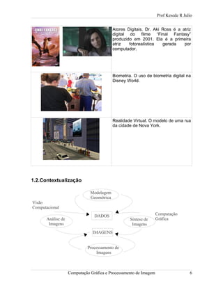 Prof Kesede R Julio
Atores Digitais. Dr. Aki Ross é a atriz
digital do filme “Final Fantasy”
produzido em 2001. Ela é a primeira
atriz fotorealística gerada por
computador.
Biometria. O uso de biometria digital na
Disney World.
Realidade Virtual. O modelo de uma rua
da cidade de Nova York.
1.2.Contextualização
Computação Gráfica e Processamento de Imagem 6
Modelagem
Geométrica
Síntese de
Imagens
Análise de
Imagens
Processamento de
Imagens
DADOS
IMAGENS
Computação
Gráfica
Visão
Computacional
 