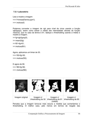 Prof Kesede R Julio
7.5.1 Laboratório
Leia e mostre a imagem
>>> f=imread('lenina.ppm');
>>> imshow(f)
Podemos converter a imagem de rgb para nível de cinza usando a função
rgb2gray(), assim como extrair a média das intensidades através da função
mean2(), que no caso da lenina é 61. Aplique o thresholding usando a média e
mostre a imagem.
>> fg=rgb2gray(f);
>> mean2(fg)
>> f61=fg>61;
>> imshow(f61)
Agora, aplicamos um limiar de 30.
>>> f30=fg>30;
>>> imshow(f30)
E agora de 90.
>>> f90=fg>90;
>>> imshow(f90)
Imagem original Imagem c/
trhesholding de 30
Imagem c/
trhesholding de 61
(média)
Imagem c/
trhesholding de 90
Perceba que a imagem torna-se mais escura a medida que aumentamos o
thresholding. O melhor caso, pelo menos em termos de resgate das
Computação Gráfica e Processamento de Imagem 66
 