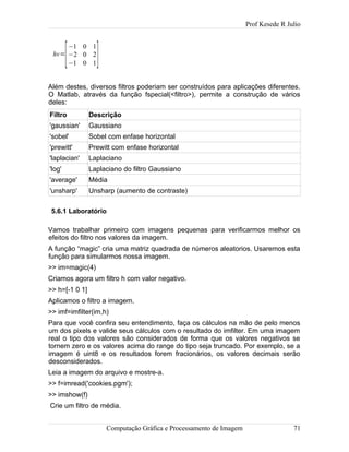 Prof Kesede R Julio
hv=
[
−1 0 1
−2 0 2
−1 0 1]
Além destes, diversos filtros poderiam ser construídos para aplicações diferentes.
O Matlab, através da função fspecial(<filtro>), permite a construção de vários
deles:
Filtro Descrição
'gaussian' Gaussiano
'sobel' Sobel com enfase horizontal
'prewitt' Prewitt com enfase horizontal
'laplacian' Laplaciano
'log' Laplaciano do filtro Gaussiano
'average' Média
'unsharp' Unsharp (aumento de contraste)
5.6.1 Laboratório
Vamos trabalhar primeiro com imagens pequenas para verificarmos melhor os
efeitos do filtro nos valores da imagem.
A função “magic” cria uma matriz quadrada de números aleatorios. Usaremos esta
função para simularmos nossa imagem.
>> im=magic(4)
Criamos agora um filtro h com valor negativo.
>> h=[-1 0 1]
Aplicamos o filtro a imagem.
>> imf=imfilter(im,h)
Para que você confira seu entendimento, faça os cálculos na mão de pelo menos
um dos pixels e valide seus cálculos com o resultado do imfilter. Em uma imagem
real o tipo dos valores são considerados de forma que os valores negativos se
tornem zero e os valores acima do range do tipo seja truncado. Por exemplo, se a
imagem é uint8 e os resultados forem fracionários, os valores decimais serão
desconsiderados.
Leia a imagem do arquivo e mostre-a.
>> f=imread('cookies.pgm');
>> imshow(f)
Crie um filtro de média.
Computação Gráfica e Processamento de Imagem 71
 