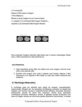 Prof Kesede R Julio
>> h=ones(3)/9
Aplique o filtro sobre a imagem
>>fh=imfilter(f,h)
Mostre as duas imagens em um mesmo figure.
>> subplot(1,2,1),imshow(f),title('Imagem Original'),...
subplot(1,2,2),imshow(fh),title('Imagem filtrada')
Im a g e m O rig in a l Im a g e m filt ra d a
Para processar imagens coloridas (rgb) basta usar a mesma metodologia. Neste
caso, o filtro é passado em cada canal de cor.
5.6.2 Relatórios
1. Faça laboratório acima (filtro de média) com uma imagem nível de cinza
(2D) e uma colorida (3D).
2. Escolha uma imagem com ruído e detecte suas bordas. Aplique o filtro
Gaussiano e em seguida o filtro Sobel ou outro que melhor solucione seu
problema.
5.7 Morfologia Matemática
A morfologia pode ser aplicada para realce de imagens, esqueletização,
segmentação, filtragem etc. As operações morfológicas consistem na relação das
imagens com formas menores e especificamente definidas chamadas elemento
estruturante, através da teoria dos conjuntos. Temos duas operações
morfológicas principais: dilatação e erosão. A dilatação (União) acrescenta uma
área na imagem através de uma forma padrão (Elemento Estruturante). A erosão
Computação Gráfica e Processamento de Imagem 72
 