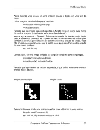Prof Kesede R Julio
Agora faremos uma erosão em uma imagem binária e depois em uma tom de
cinza.
Leia a imagem binária circles.png e mostre-a.
>> circulosBW = imread('circles.png');
>> imview(circulosBW)
Perceba que os círculos estão sobrepostos. A função imview() é uma outra forma
de mostrar imagens (experimente as ferramentas da janela).
Vamos agora construir o Elemento Estruturante através da função strel(). Neste
caso, é construído um disco de 11 pixels de raio. (Acesse o help do Matlab para
verificar as diversas possibilidades de construção do EE através do strel()). Você
não precisa, necessariamente, usar o strel(). Você pode construir seu EE através
de uma matriz qualquer.
ee = strel('disk',11);
Vamos agora, erodir a image e mostrá-las (original e erodida) para comparação.
circErodBW = imerode(circulosBW,ee);
imview(circulosBW), imview(circErodBW)
Perceba que agora temos os círculos separados, o que facilita muito uma eventual
análise destes objetos.
Imagem (binária) original Imagem Erodida
Experimente agora erodir uma imagem nível de cinza utilizando o script abaixo:
fotografo= imread('cameraman.tif');
ee = strel('ball',5,5); % constrói uma bola de raio 5
Computação Gráfica e Processamento de Imagem 77
 